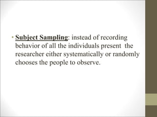 • Subject Sampling: instead of recording
behavior of all the individuals present the
researcher either systematically or randomly
chooses the people to observe.
 