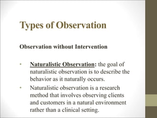 Types of Observation
Observation without Intervention
• Naturalistic Observation: the goal of
naturalistic observation is to describe the
behavior as it naturally occurs.
• Naturalistic observation is a research
method that involves observing clients
and customers in a natural environment
rather than a clinical setting.
 