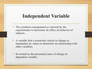 Independent Variable
• The condition manipulated or selected by the
experimenter to determine its effect on behavior of
subjects.
• A variable that a researcher selects to change or
manipulate its values to determine its relationship with
other variables.
• Its termed as the presumed cause of change in
dependent variable.
 