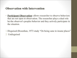 Observation with Intervention
• Participant Observation: allows researcher to observe behaviors
that are not open to observation. The researcher plays a dual role
he/she observer's peoples behavior and they actively participate in
the situation.
1.Disguised (Rosenhan, 1973 study “On being sane in insane places”
2. Undisguised
 