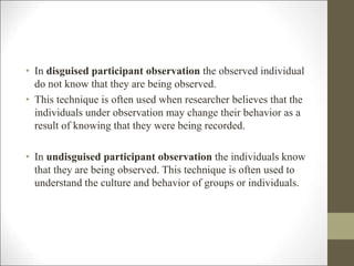 • In disguised participant observation the observed individual
do not know that they are being observed.
• This technique is often used when researcher believes that the
individuals under observation may change their behavior as a
result of knowing that they were being recorded.
• In undisguised participant observation the individuals know
that they are being observed. This technique is often used to
understand the culture and behavior of groups or individuals.
 