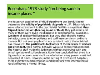 Rosenhan, 1973 study “on being sane in
insane places “
the Rosenhan experiment or thud experiment was conducted to
determine the validity of psychiatric diagnosis in USA. 30 participants
were selected and sent to the psychiatrist facilities as a patient. they
feigned hallucinations (hearing sound of thud). they got admit and
many of them were given the diagnosis of schizophrenia, based on 1
symptom of auditory hallucination. But they after showed normal
behavior, spoke to other patients and staff members in an ordinary
manner. But not even psychiatrist nor assistant notice the individual
has recovered. The participants took notes of the behavior of doctors
and attendant. their normal behavior was also considered abnormal.
The hospital staff made this judgment without observing even one
actual symptom of schizophrenia. Rosenhan concluded that there is a
big overlap between sane and insane behavior. every person must feel
depressed at times. However, in the setting of psychiatrist hospitals,
these everyday human emotions and behaviors were interpreted as
result of having a mental illness.
 