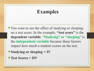 Examples
You want to see the effect of studying or sleeping
on a test score. In the example, “test score” is the
dependent variable. “Studying” or “sleeping” is
the independent variable because these factors
impact how much a student scores on the test.
Studying or sleeping = IV
Test Scores = DV
 