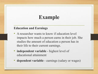 Example
Education and Earnings
• A researcher wants to know if education level
impacts how much a person earns in their job. She
studies the amount of education a person has in
their life to their current earnings.
• independent variable - highest level of
educational attainment
• dependent variable - earnings (salary or wages)
 