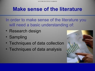 NOT PROTECTIVELY MARKED
NOT PROTECTIVELY MARKED
Make sense of the literature
In order to make sense of the literature you
will need a basic understanding of:
• Research design
• Sampling
• Techniques of data collection
• Techniques of data analysis
 