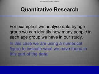 NOT PROTECTIVELY MARKED
NOT PROTECTIVELY MARKED
Quantitative Research
For example if we analyse data by age
group we can identify how many people in
each age group we have in our study.
In this case we are using a numerical
figure to indicate what we have found in
this part of the data.
 