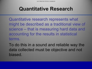 NOT PROTECTIVELY MARKED
NOT PROTECTIVELY MARKED
Quantitative Research
Quantitative research represents what
might be described as a traditional view of
science – that is measuring hard data and
accounting for the results in statistical
terms.
To do this in a sound and reliable way the
data collected must be objective and not
biased.
 