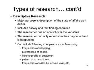 Types of research… cont’d
– Descriptive Research
• Major purpose is description of the state of affairs as it
exists
• Includes survey and fact finding enquiries
• The researcher has no control over the variables
• The researcher can only report what has happened and
is happening
• Can include following examples: such as Measuring
– frequencies of shopping,
– preferences of people,
– income profile of customer,
– pattern of expenditures,
– frequencies of sales by income level, etc.
14
 