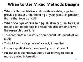 When to Use Mixed Methods Designs
• When both quantitative and qualitative data, together,
provide a better understanding of your research problem
than either type by itself
• When one type of research (qualitative or quantitative) is
not enough to address the research problem or answer
the research questions
• To incorporate a qualitative component into quantitative
study
• To build from one phase of a study to another
• Explore qualitatively then develop an instrument
• Follow-up a quantitative study qualitatively to obtain
more detailed information
26
 