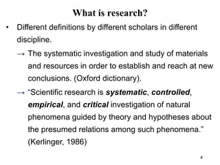 What is research?
• Different definitions by different scholars in different
discipline.
→ The systematic investigation and study of materials
and resources in order to establish and reach at new
conclusions. (Oxford dictionary).
→ “Scientific research is systematic, controlled,
empirical, and critical investigation of natural
phenomena guided by theory and hypotheses about
the presumed relations among such phenomena.”
(Kerlinger, 1986)
4
 