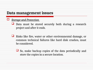 Data management issues
 Storage and Protection
 Data must be stored securely both during a research
project and after it ends.
 Risks like fire, water or other environmental damage, or
common technical failures like hard disk crashes, must
be considered.
 So, make backup copies of the data periodically and
store the copies in a secure location.
 