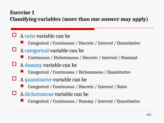 Exercise 1
Classifying variables (more than one answer may apply)
 A ratio variable can be
 Categorical / Continuous / Discrete / Interval / Quantitative
 A categorical variable can be
 Continuous / Dichotomous / Discrete / Interval / Nominal
 A dummy variable can be
 Categorical / Continuous / Dichotomous / Quantitative
 A quantitative variable can be
 Categorical / Continuous / Discrete / Interval / Ratio
 A dichotomous variable can be
 Categorical / Continuous / Dummy / Interval / Quantitative
101
 