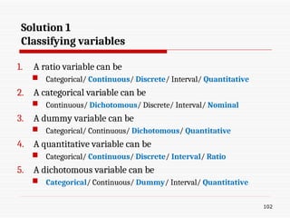 Solution 1
Classifying variables
1. A ratio variable can be
 Categorical/ Continuous/ Discrete/ Interval/ Quantitative
2. A categorical variable can be
 Continuous/ Dichotomous/ Discrete/ Interval/ Nominal
3. A dummy variable can be
 Categorical/ Continuous/ Dichotomous/ Quantitative
4. A quantitative variable can be
 Categorical/ Continuous/ Discrete/ Interval/ Ratio
5. A dichotomous variable can be
 Categorical/ Continuous/ Dummy/ Interval/ Quantitative
102
 