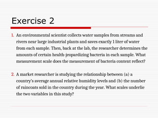 Exercise 2
1. An environmental scientist collects water samples from streams and
rivers near large industrial plants and saves exactly 1 liter of water
from each sample. Then, back at the lab, the researcher determines the
amounts of certain health-jeopardizing bacteria in each sample. What
measurement scale does the measurement of bacteria content reflect?
2. A market researcher is studying the relationship between (a) a
country’s average annual relative humidity levels and (b) the number
of raincoats sold in the country during the year. What scales underlie
the two variables in this study?
 