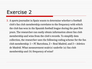Exercise 2
3. A sports journalist in Spain wants to determine whether a football
club’s fan club membership correlates to the frequency with which
the club has won in the Spanish football league during the past five
years. The researcher can easily obtain information about fan club
membership and wins from the club’s records. To simplify data
collection, the researcher uses the following coding scheme for the fan
club membership: 1 = FC Barcelona, 2 = Real Madrid, and 3 = Atletico
de Madrid. What measurement scale(s) underlie (a) fan club
membership and (b) frequency of wins?
 