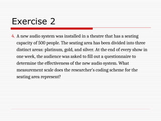 Exercise 2
4. A new audio system was installed in a theatre that has a seating
capacity of 500 people. The seating area has been divided into three
distinct areas: platinum, gold, and silver. At the end of every show in
one week, the audience was asked to fill out a questionnaire to
determine the effectiveness of the new audio system. What
measurement scale does the researcher’s coding scheme for the
seating area represent?
 