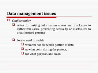 Data management issues
 Confidentiality
 refers to limiting information access and disclosure to
authorized users- preventing access by or disclosures to
unauthorized persons.
 So you need to decide
 who can handle which portion of data,
 at what point during the project,
 for what purpose, and so on
 