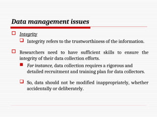 Data management issues
 Integrity
 Integrity refers to the trustworthiness of the information.
 Researchers need to have sufficient skills to ensure the
integrity of their data collection efforts.
 For instance, data collection requires a rigorous and
detailed recruitment and training plan for data collectors.
 So, data should not be modified inappropriately, whether
accidentally or deliberately.
 