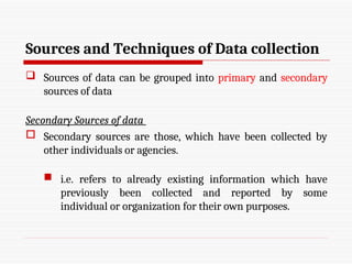 Sources and Techniques of Data collection
 Sources of data can be grouped into primary and secondary
sources of data
Secondary Sources of data
 Secondary sources are those, which have been collected by
other individuals or agencies.
 i.e. refers to already existing information which have
previously been collected and reported by some
individual or organization for their own purposes.
 