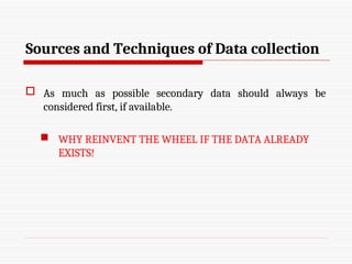 Sources and Techniques of Data collection
 As much as possible secondary data should always be
considered first, if available.
 WHY REINVENT THE WHEEL IF THE DATA ALREADY
EXISTS!
 