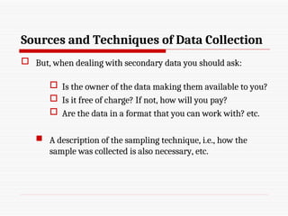 Sources and Techniques of Data Collection
 But, when dealing with secondary data you should ask:
 Is the owner of the data making them available to you?
 Is it free of charge? If not, how will you pay?
 Are the data in a format that you can work with? etc.
 A description of the sampling technique, i.e., how the
sample was collected is also necessary, etc.
 
