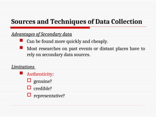 Sources and Techniques of Data Collection
Advantages of Secondary data
 Can be found more quickly and cheaply.
 Most researches on past events or distant places have to
rely on secondary data sources.
Limitations
 Authenticity:
 genuine?
 credible?
 representative?
 