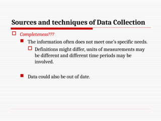 Sources and techniques of Data Collection
 Completeness???
 The information often does not meet one’s specific needs.
 Definitions might differ, units of measurements may
be different and different time periods may be
involved.
 Data could also be out of date.
 