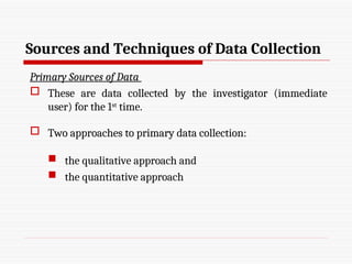 Sources and Techniques of Data Collection
Primary Sources of Data
 These are data collected by the investigator (immediate
user) for the 1st
time.
 Two approaches to primary data collection:
 the qualitative approach and
 the quantitative approach
 