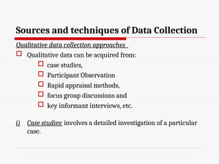 Sources and techniques of Data Collection
Qualitative data collection approaches
 Qualitative data can be acquired from:
 case studies,
 Participant Observation
 Rapid appraisal methods,
 focus group discussions and
 key informant interviews, etc.
i) Case studies: involves a detailed investigation of a particular
case.
 