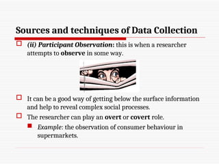 Sources and techniques of Data Collection
 (ii) Participant Observation: this is when a researcher
attempts to observe in some way.
 It can be a good way of getting below the surface information
and help to reveal complex social processes.
 The researcher can play an overt or covert role.
 Example: the observation of consumer behaviour in
supermarkets.
 