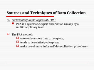 Sources and Techniques of Data Collection
iii) Participatory Rapid Appraisal (PRA)
 PRA is a systematic expert observation usually by a
multidisciplinary team.
 The PRA method:
 takes only a short time to complete,
 tends to be relatively cheap, and
 make use of more 'informal' data collection procedures.
 