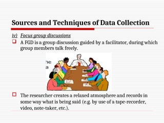 Sources and Techniques of Data Collection
iv) Focus group discussions
 A FGD is a group discussion guided by a facilitator, during which
group members talk freely.
 The researcher creates a relaxed atmosphere and records in
some way what is being said (e.g. by use of a tape-recorder,
video, note-taker, etc.).
 