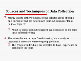 Sources and Techniques of Data Collection
 Mostly used to gather opinions, from a selected group of people
on a particular and pre-determined topic, e.g. consumer topic;
political topic etc.
 About 10 people would be engaged in a discussion on the topic
in an informal setting.
 The researcher encourages free discussion, but is ready to
intervene if necessary to resolve group problems.
 The group of individuals are expected to have experience or
opinion on the topic.
 