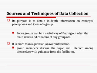 Sources and Techniques of Data Collection
 Its purpose is to obtain in-depth information on concepts,
perceptions and ideas of a group.
 Focus groups can be a useful way of finding out what the
main issues and concerns of any group are.
 It is more than a question-answer interaction.
 group members discuss the topic and interact among
themselves with guidance from the facilitator.
 