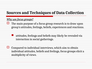 Sources and Techniques of Data Collection
Why use focus groups?
 The main purpose of a focus group research is to draw upon
group’s attitudes, feelings, beliefs, experiences and reactions.
 attitudes, feelings and beliefs may likely be revealed via
interaction in social gatherings.
 Compared to individual interviews, which aim to obtain
individual attitudes, beliefs and feelings, focus groups elicit a
multiplicity of views.
 