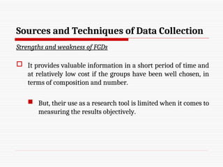 Sources and Techniques of Data Collection
Strengths and weakness of FGDs
 It provides valuable information in a short period of time and
at relatively low cost if the groups have been well chosen, in
terms of composition and number.
 But, their use as a research tool is limited when it comes to
measuring the results objectively.
 