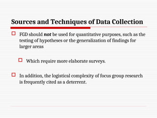 Sources and Techniques of Data Collection
 FGD should not be used for quantitative purposes, such as the
testing of hypotheses or the generalization of findings for
larger areas
 Which require more elaborate surveys.
 In addition, the logistical complexity of focus group research
is frequently cited as a deterrent.
 
