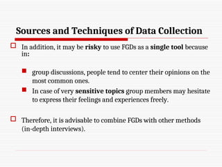 Sources and Techniques of Data Collection
 In addition, it may be risky to use FGDs as a single tool because
in:
 group discussions, people tend to center their opinions on the
most common ones.
 In case of very sensitive topics group members may hesitate
to express their feelings and experiences freely.
 Therefore, it is advisable to combine FGDs with other methods
(in-depth interviews).
 