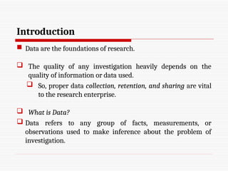 Introduction
 Data are the foundations of research.
 The quality of any investigation heavily depends on the
quality of information or data used.
 So, proper data collection, retention, and sharing are vital
to the research enterprise.
 What is Data?
 Data refers to any group of facts, measurements, or
observations used to make inference about the problem of
investigation.
 