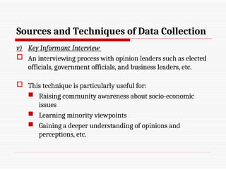 Sources and Techniques of Data Collection
v) Key Informant Interview
 An interviewing process with opinion leaders such as elected
officials, government officials, and business leaders, etc.
 This technique is particularly useful for:
 Raising community awareness about socio-economic
issues
 Learning minority viewpoints
 Gaining a deeper understanding of opinions and
perceptions, etc.
 