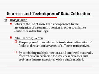 Sources and Techniques of Data Collection
v) Triangulation
 refers to the use of more than one approach to the
investigation of a research question in order to enhance
confidence in the findings.
 Why use triangulation
 The purpose of triangulation is to obtain confirmation of
findings through convergence of different perspectives.
 By combining multiple methods, and empirical materials,
researchers can overcome the weakness or biases and
problems that are associated with a single method.
 