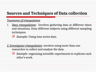 Sources and Techniques of Data collection
Taxonomy of triangulation
1. Data triangulation: Involves gathering data at different times
and situations, from different subjects using different sampling
techniques.
 Example: Using time series data.
2. Investigator triangulation: involves using more than one
researcher to collect and analyze the data.
 Example: organizing scientific experiments to replicate each
other’s work.
 