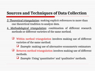 Sources and Techniques of Data Collection
3. Theoretical triangulation: making explicit references to more than
one theoretical tradition to analyze data.
4. Methodological triangulation: combination of different research
methods or different varieties of the same method.
 Within method triangulation involves making use of different
varieties of the same method.
 Example: making use of alternative econometric estimators
 Between method triangulation involves making use of different
methods.
 Example: Using ‘quantitative’ and ‘qualitative’ methods.
 