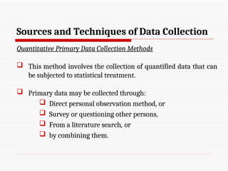 Sources and Techniques of Data Collection
Quantitative Primary Data Collection Methods
 This method involves the collection of quantified data that can
be subjected to statistical treatment.
 Primary data may be collected through:
 Direct personal observation method, or
 Survey or questioning other persons,
 From a literature search, or
 by combining them.
 