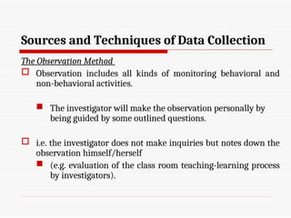Sources and Techniques of Data Collection
The Observation Method
 Observation includes all kinds of monitoring behavioral and
non-behavioral activities.
 The investigator will make the observation personally by
being guided by some outlined questions.
 i.e. the investigator does not make inquiries but notes down the
observation himself/herself
 (e.g. evaluation of the class room teaching-learning process
by investigators).
 