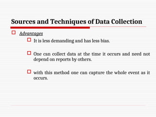 Sources and Techniques of Data Collection
 Advantages
 It is less demanding and has less bias.
 One can collect data at the time it occurs and need not
depend on reports by others.
 with this method one can capture the whole event as it
occurs.
 