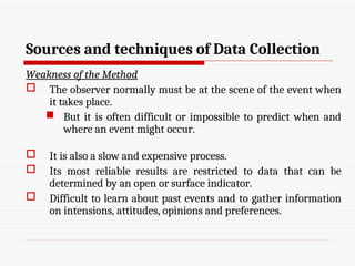 Sources and techniques of Data Collection
Weakness of the Method
 The observer normally must be at the scene of the event when
it takes place.
 But it is often difficult or impossible to predict when and
where an event might occur.
 It is also a slow and expensive process.
 Its most reliable results are restricted to data that can be
determined by an open or surface indicator.
 Difficult to learn about past events and to gather information
on intensions, attitudes, opinions and preferences.
 