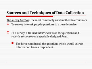 Sources and Techniques of Data Collection
The Survey Method: the most commonly used method in economics.
 To survey is to ask people questions in a questionnaire.
 In a survey, a trained interviewer asks the questions and
records responses on a specially designed form.
 The form contains all the questions which would extract
information from a respondent.
 