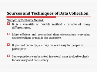 Sources and Techniques of Data Collection
Strength of the Survey Method
 It is a versatile or flexible method - capable of many
different uses.
 More efficient and economical than observations -surveying
using telephone or mail is less expensive.
 If planned correctly, a survey makes it easy for people to
participate.
 Same questions can be asked in several ways to double-check
for accuracy and consistency.
 