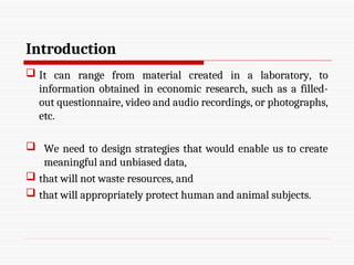 Introduction
 It can range from material created in a laboratory, to
information obtained in economic research, such as a filled-
out questionnaire, video and audio recordings, or photographs,
etc.
 We need to design strategies that would enable us to create
meaningful and unbiased data,
 that will not waste resources, and
 that will appropriately protect human and animal subjects.
 